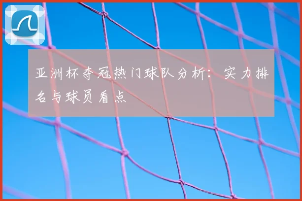 亚洲杯夺冠热门球队分析：实力排名与球员看点