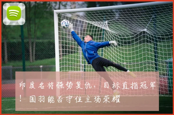 印度名将强势复仇，目标直指冠军！国羽能否守住主场荣耀