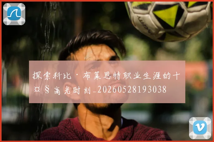 探索科比·布莱恩特职业生涯的十大高光时刻_20260528193038