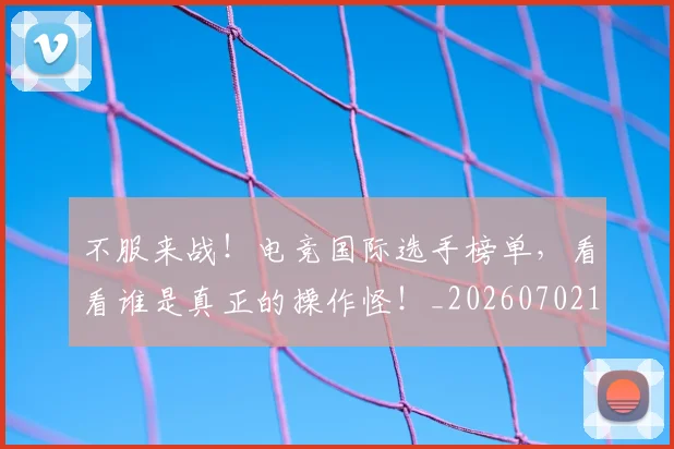不服来战！电竞国际选手榜单，看看谁是真正的操作怪！_20260702173453