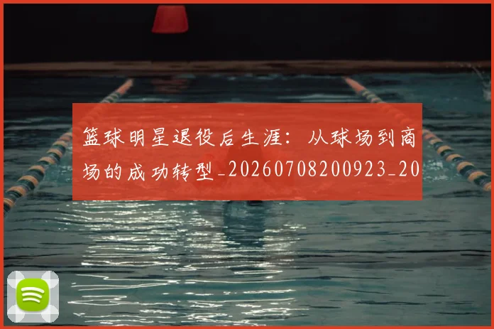 篮球明星退役后生涯：从球场到商场的成功转型_20260708200923_20260803142018