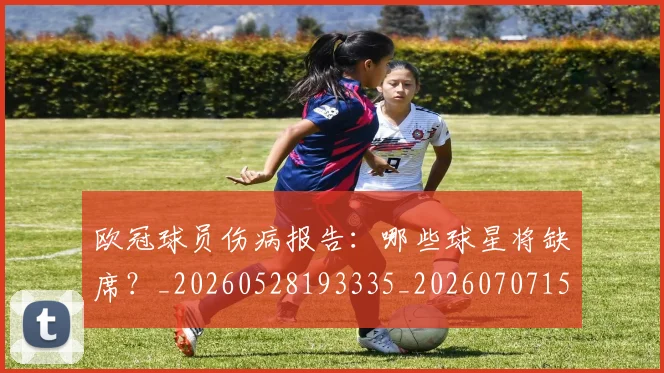 欧冠球员伤病报告：哪些球星将缺席？_20260528193335_20260707151414