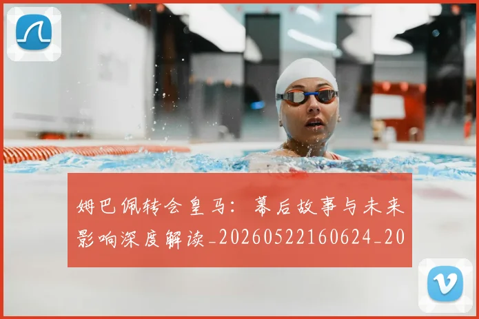 姆巴佩转会皇马：幕后故事与未来影响深度解读_20260522160624_20260703232302
