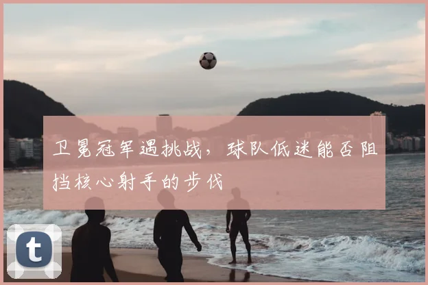 卫冕冠军遇挑战，球队低迷能否阻挡核心射手的步伐