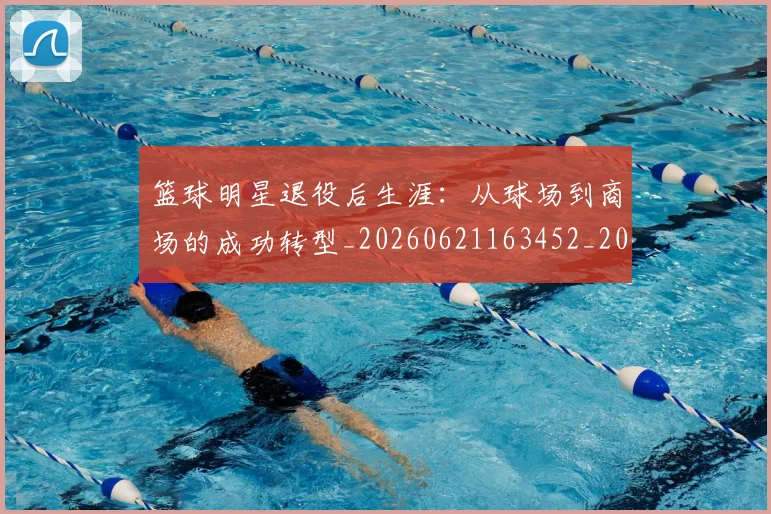 篮球明星退役后生涯：从球场到商场的成功转型_20260621163452_20260803142015