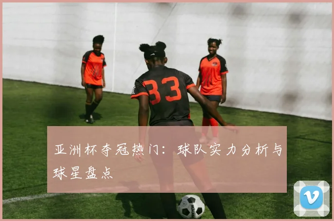 亚洲杯夺冠热门：球队实力分析与球星盘点