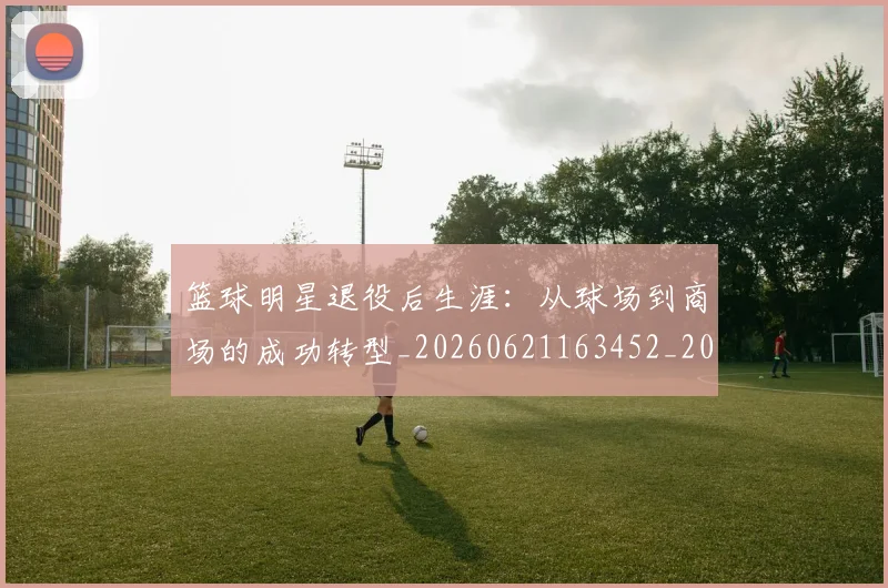 篮球明星退役后生涯：从球场到商场的成功转型_20260621163452_20260803142015