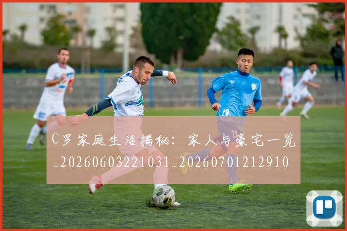 C罗家庭生活揭秘：家人与豪宅一览_20260603221031_20260701212910_20260712051514