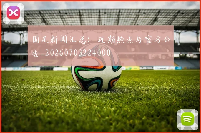 国足新闻汇总：近期热点与官方公告_20260703224000