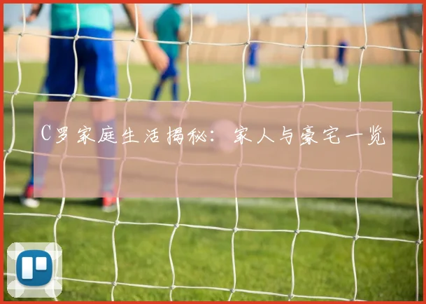 C罗家庭生活揭秘：家人与豪宅一览