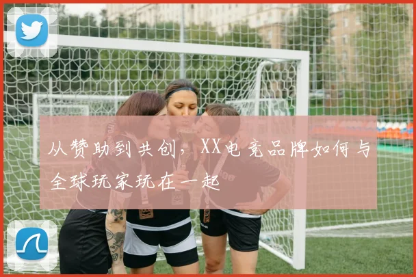 从赞助到共创，XX电竞品牌如何与全球玩家玩在一起