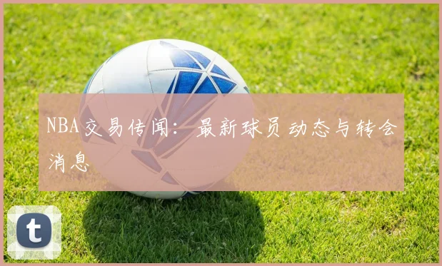 NBA交易传闻:最新球员动态与转会消息