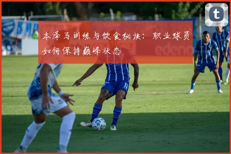 本泽马训练与饮食秘诀：职业球员如何保持巅峰状态