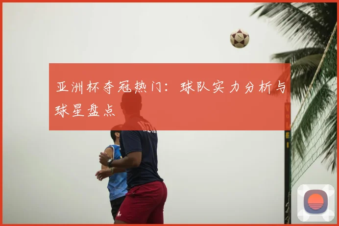 亚洲杯夺冠热门：球队实力分析与球星盘点