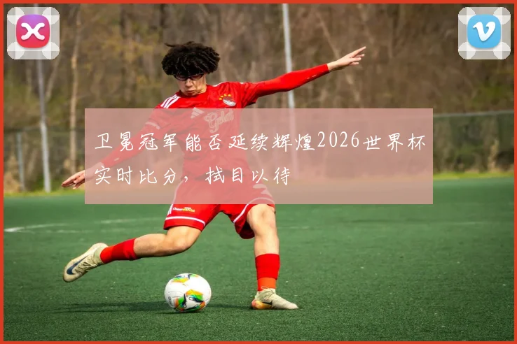 卫冕冠军能否延续辉煌2026世界杯实时比分，拭目以待