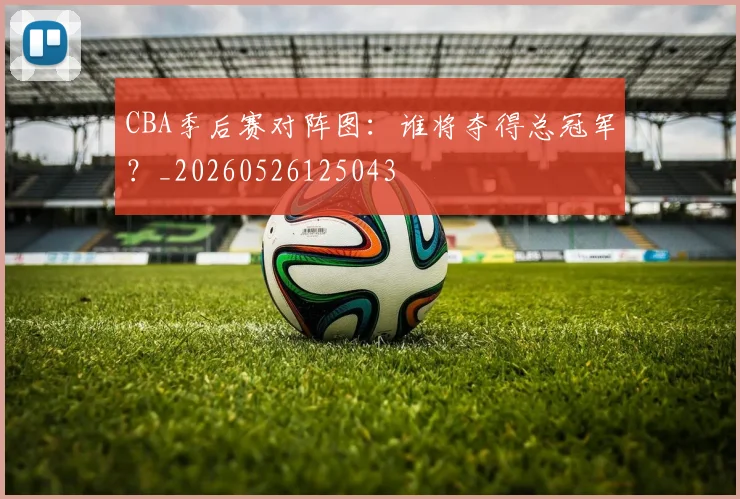 CBA季后赛对阵图：谁将夺得总冠军？_20260526125043
