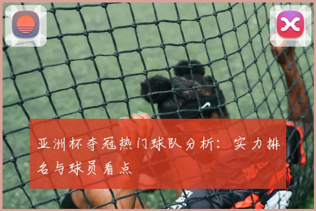 亚洲杯夺冠热门球队分析：实力排名与球员看点
