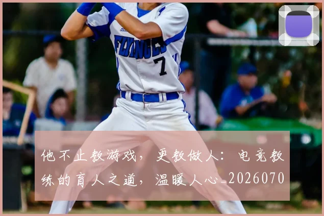 他不止教游戏，更教做人：电竞教练的育人之道，温暖人心_20260707143356