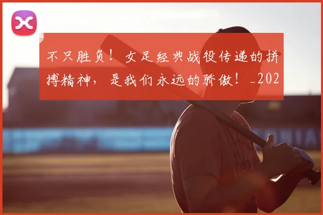 不只胜负！女足经典战役传递的拼搏精神，是我们永远的骄傲！_20260702173346