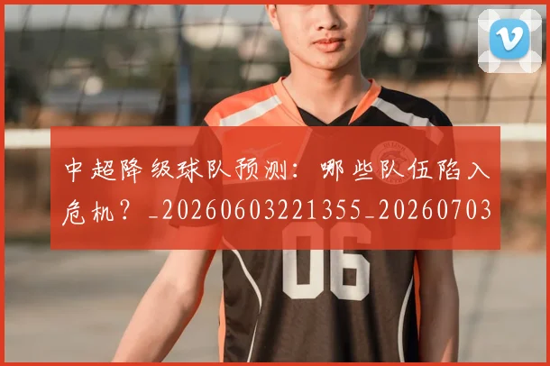 中超降级球队预测：哪些队伍陷入危机？_20260603221355_20260703205548