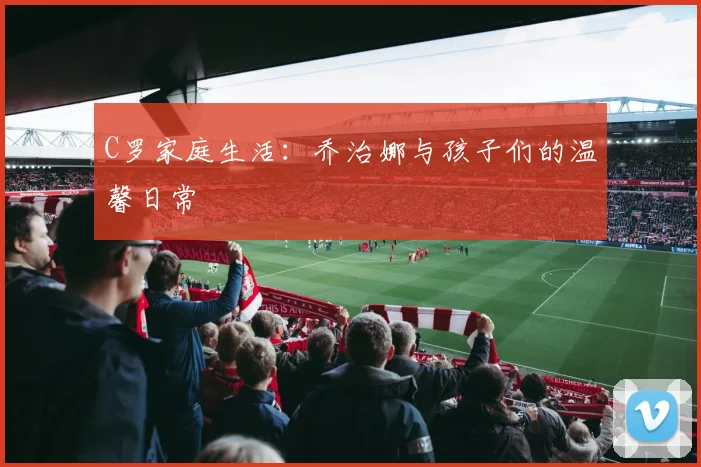 C罗家庭生活：乔治娜与孩子们的温馨日常