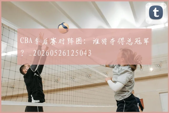 CBA季后赛对阵图：谁将夺得总冠军？_20260526125043