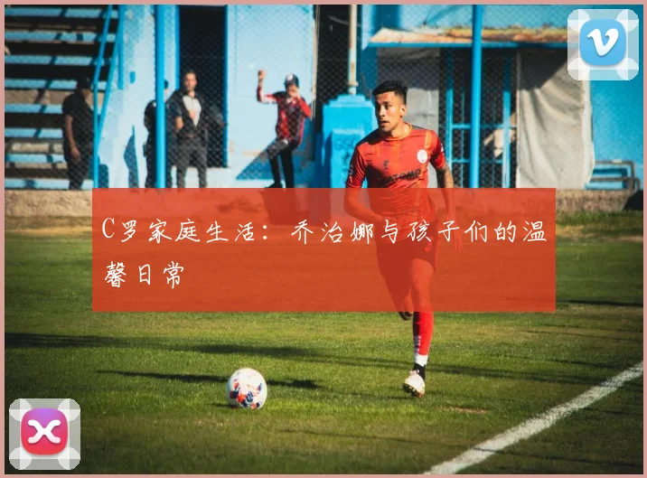 C罗家庭生活：乔治娜与孩子们的温馨日常