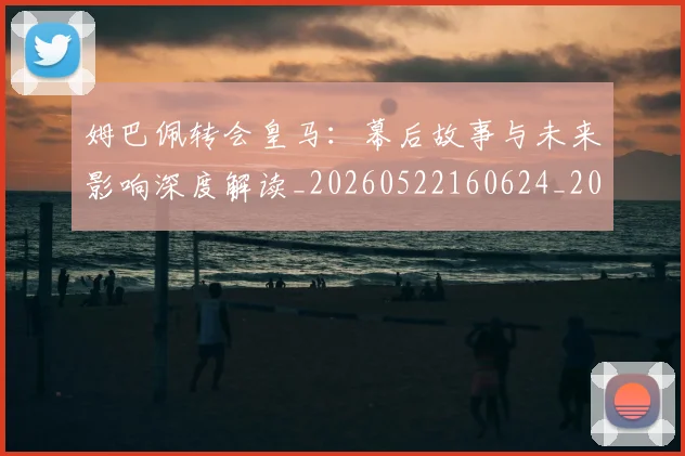 姆巴佩转会皇马：幕后故事与未来影响深度解读_20260522160624_20260703232302