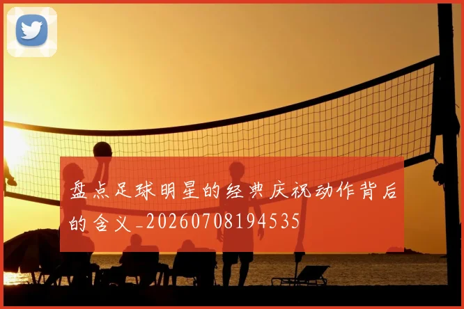 盘点足球明星的经典庆祝动作背后的含义_20260708194535