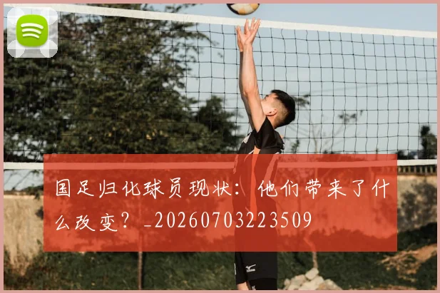 国足归化球员现状：他们带来了什么改变？_20260703223509